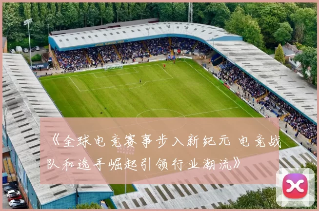 《全球电竞赛事步入新纪元 电竞战队和选手崛起引领行业潮流》