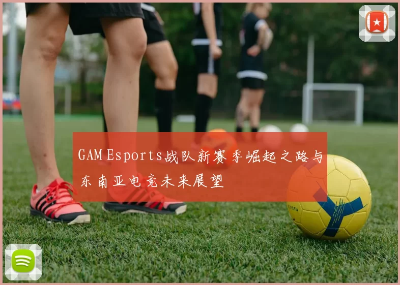 GAM Esports战队新赛季崛起之路与东南亚电竞未来展望