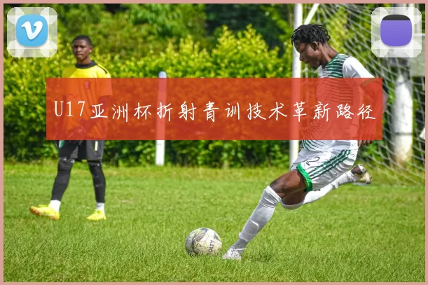 U17亚洲杯折射青训技术革新路径