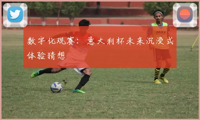 数字化观赛：意大利杯未来沉浸式体验猜想