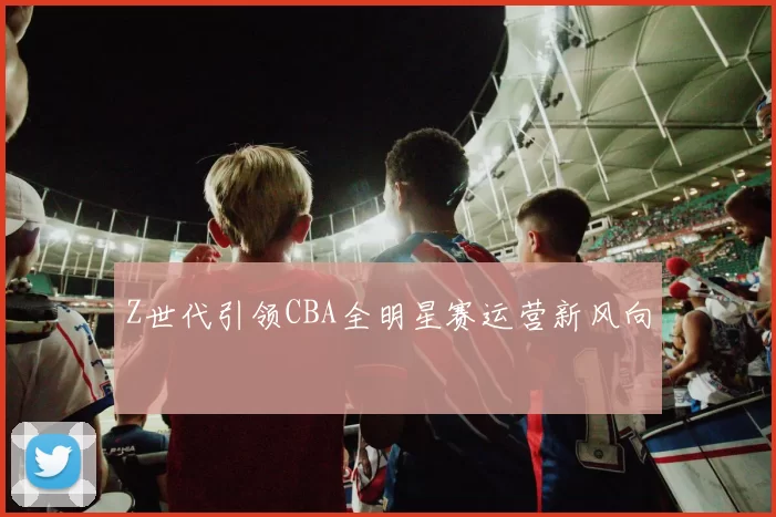 Z世代引领CBA全明星赛运营新风向