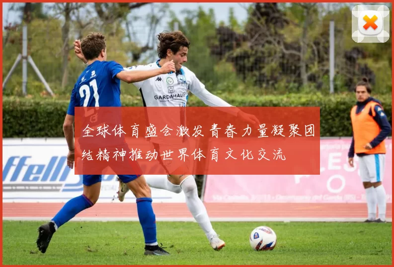 全球体育盛会激发青春力量凝聚团结精神推动世界体育文化交流
