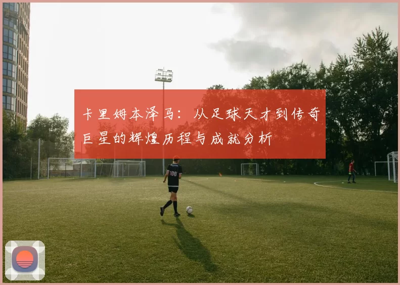 卡里姆本泽马：从足球天才到传奇巨星的辉煌历程与成就分析