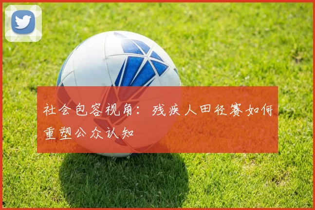 社会包容视角：残疾人田径赛如何重塑公众认知