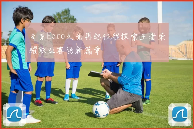 南京Hero久竞再起征程探索王者荣耀职业赛场新篇章