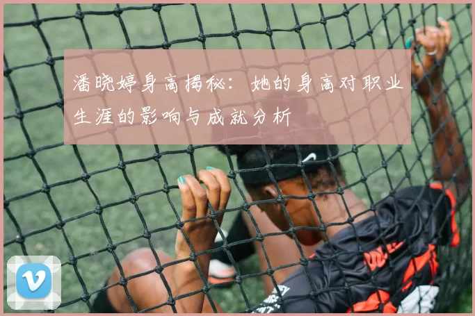 潘晓婷身高揭秘：她的身高对职业生涯的影响与成就分析