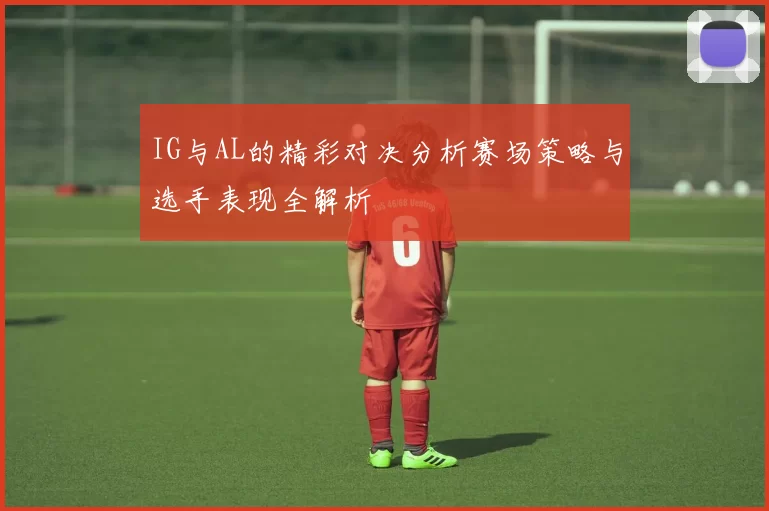 IG与AL的精彩对决分析赛场策略与选手表现全解析