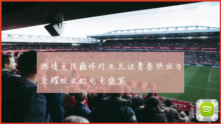 燃情竞技巅峰对决见证青春热血与荣耀绽放的电竞盛宴