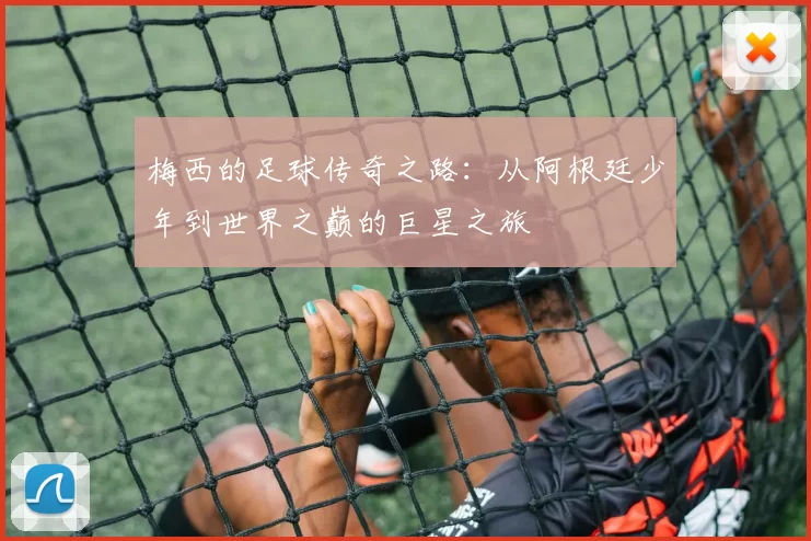 梅西的足球传奇之路：从阿根廷少年到世界之巅的巨星之旅