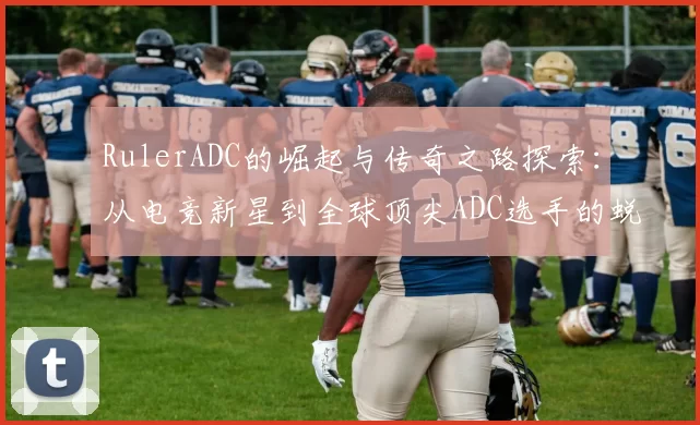 RulerADC的崛起与传奇之路探索：从电竞新星到全球顶尖ADC选手的蜕变