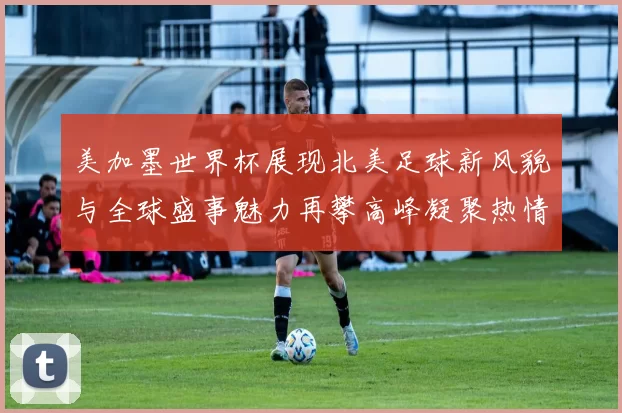美加墨世界杯展现北美足球新风貌与全球盛事魅力再攀高峰凝聚热情
