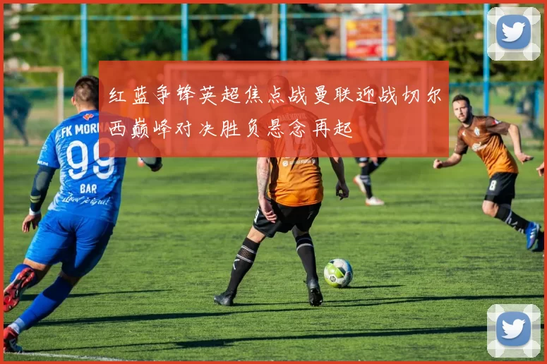 红蓝争锋英超焦点战曼联迎战切尔西巅峰对决胜负悬念再起