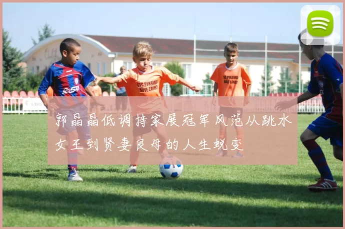 郭晶晶低调持家展冠军风范从跳水女王到贤妻良母的人生蜕变
