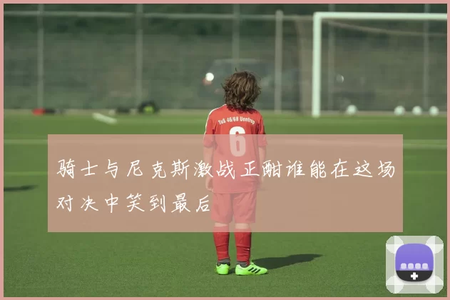 骑士与尼克斯激战正酣谁能在这场对决中笑到最后