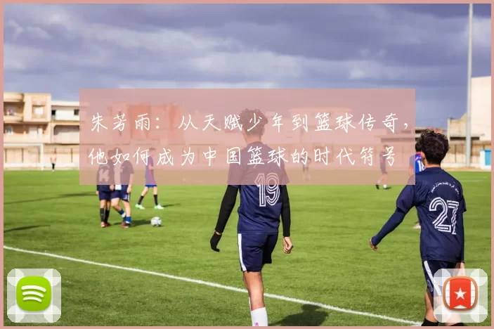 朱芳雨：从天赋少年到篮球传奇，他如何成为中国篮球的时代符号