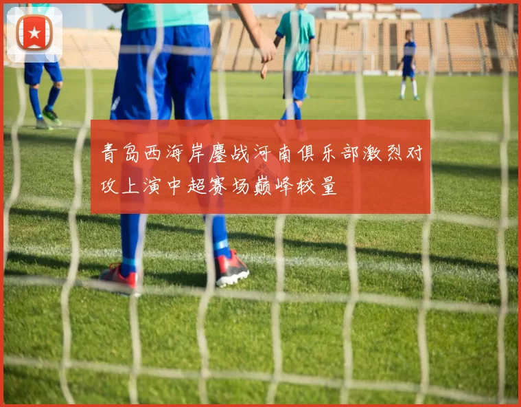 青岛西海岸鏖战河南俱乐部激烈对攻上演中超赛场巅峰较量