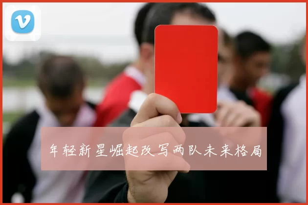 年轻新星崛起改写两队未来格局