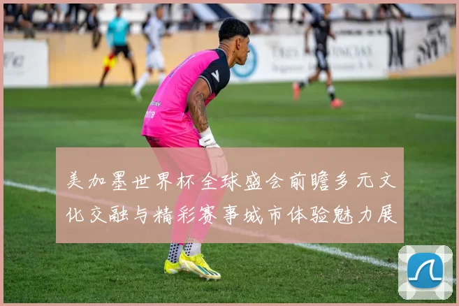 美加墨世界杯全球盛会前瞻多元文化交融与精彩赛事城市体验魅力展