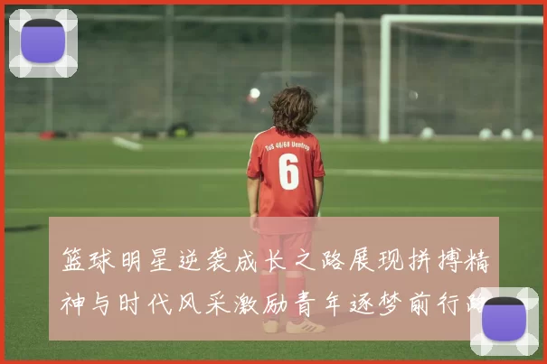 篮球明星逆袭成长之路展现拼搏精神与时代风采激励青年逐梦前行路