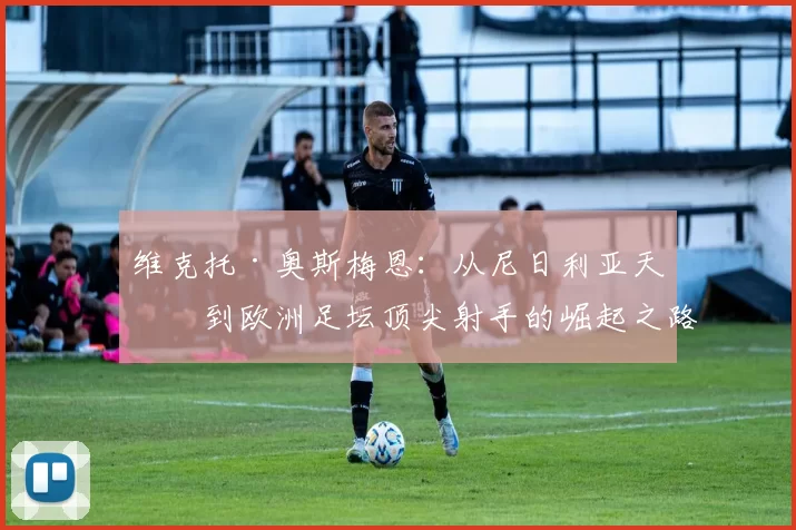 维克托·奥斯梅恩：从尼日利亚天才到欧洲足坛顶尖射手的崛起之路